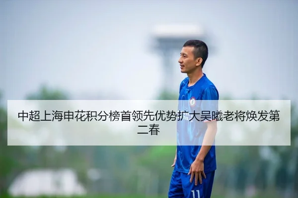 中超上海申花积分榜首领先优势扩大吴曦老将焕发第二春